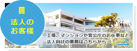 法人のお客様　工場、マンションや官公庁のお仕事など法人向けの業務はこちらから